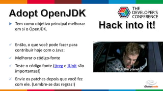 Globalcode – Open4education
 Tem como objetivo principal melhorar
em si o OpenJDK.
 Então, o que você pode fazer para
contribuir hoje com o Java:
 Melhorar o código-fonte
 Teste o código fonte (jtreg e JUnit são
importantes!)
 Envie os patches depois que você fez
com ele. (Lembre-se das regras!)
 