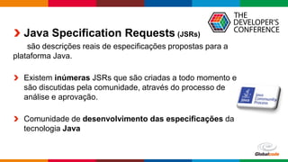 Globalcode – Open4education
Java Specification Requests (JSRs)
são descrições reais de especificações propostas para a
plataforma Java.
Existem inúmeras JSRs que são criadas a todo momento e
são discutidas pela comunidade, através do processo de
análise e aprovação.
Comunidade de desenvolvimento das especificações da
tecnologia Java
 