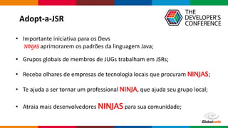 Globalcode – Open4education
• Importante iniciativa para os Devs
NINJAS aprimorarem os padrões da linguagem Java;
• Grupos globais de membros de JUGs trabalham em JSRs;
• Receba olhares de empresas de tecnologia locais que procuram NINJAS;
• Te ajuda a ser tornar um professional NINJA, que ajuda seu grupo local;
• Atraia mais desenvolvedores NINJAS para sua comunidade;
Adopt-a-JSR
 