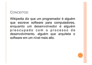 CONCEITOS:
Wikipedia diz que um programador é alguém
que escreve software para computadores,
enquanto um desenvolvedor é alguém
preocupado com o processo de
desenvolvimento, alguém que arquiteta o
software em um nível mais alto.
 