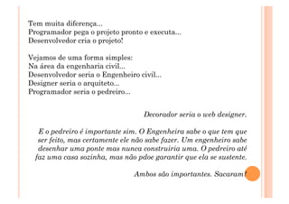 Tem muita diferença... 
Programador pega o projeto pronto e executa... 
Desenvolvedor cria o projeto! 

Vejamos de uma forma simples: 
Na área da engenharia civil... 
Desenvolvedor seria o Engenheiro civil... 
Designer seria o arquiteto... 
Programador seria o pedreiro... 


                                   Decorador seria o web designer. 

   E o pedreiro é importante sim. O Engenheira sabe o que tem que
   ser feito, mas certamente ele não sabe fazer. Um engenheiro sabe
   desenhar uma ponte mas nunca construiria uma. O pedreiro até
  faz uma casa sozinha, mas não pdoe garantir que ela se sustente. 

                                Ambos são importantes. Sacaram?
 