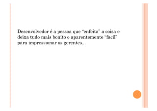 Desenvolvedor é a pessoa que “enfeita” a coisa e
deixa tudo mais bonito e aparentemente “facil”
para impressionar os gerentes...
 