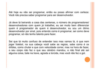Até hoje eu não sei programar, então eu posso afirmar com certeza:
Você não precisa saber programar para ser desenvolvedor.


Já deve tá beirando a casa das centenas, o número de programadores/
desenvolvedores com quem já trabalhei, eu sei muito bem diferenciar
quem é programador de quem é desenvolvedor, eu sou um ótimo
desenvolvedor por sinal, pois entendo como é programar, sei como deve
programar, só não tenho talento para fazer.


Sei que tá muito confuso de entender isso mas vamos lá, é que nem
jogar futebol, na sua cabeça você sabe as regras, sabe como é os
dribles, como chutar e que com velocidade correr, mas na hora de fazer,
o seu corpo não faz o que seu cérebro mandou, e não final até saí
alguma coisa, bate na trave, agrada a torcida, mas você não fez o gol.
 