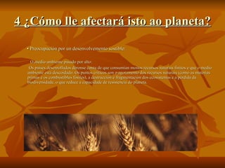 4 ¿Cómo lle afectará isto ao planeta? •  Preocupación por un desenvolvemento sostible: O medio ambiente pasado por alto: Os países desenrollados déronse conta de que consumían moitos recursos naturais finitos e que o medio ambiente está descoidado. Os puntos críticos son o agotamento dos recursos naturais (como as materias primas e os combustibles fósiles), a destrucción e fragmentación dos ecosistemas e a pérdida da biodiversidade, o que reduce a capacidade de resistencia do planeta. 