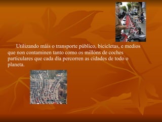 Utilizando máis o transporte público, bicicletas, e medios que non contaminen tanto como os millóns de coches particulares que cada día percorren as cidades de todo o planeta. 