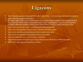 Ligazóns http://translate.google.es/translate?hl=es&sl=pt&u=http://www.ecologia.info/biodiversidade.htm&ei=RgkRSpHLIpKqsAbui72ZCA&sa=X&oi=translate&resnum=1&ct=result&prev=/search%3Fq%3Dperda%2Bda%2Bbiodiversidade%26hl%3Des%26rlz%3D1G1GGLQ_ESES276%26sa%3DG http://translate.google.es/translate?hl=es&sl=pt&u=http://www.malhatlantica.pt/cnaturais/biodiversidade.htm&ei=RgkRSpHLIpKqsAbui72ZCA&sa=X&oi=translate&resnum=2&ct=result&prev=/search%3Fq%3Dperda%2Bda%2Bbiodiversidade%26hl%3Des%26rlz%3D1G1GGLQ_ESES276%26sa%3DG http://www.proyectopv.org/1-verdad/perdidabiodiversidad.htm http://www.monografias.com/trabajos11/bioltrece/bioltrece.shtml http://www.ecopibes.com/problemas/biodiversidad/index.html http://www.monografias.com/trabajos10/insu/insu.shtml http://es.wikipedia.org/wiki/Desarrollo_sostenible http://www.tecnun.es/asignaturas/ecologia/Hipertexto/14PolEcSoc/140DesSost.htm http://www.cinu.org.mx/temas/des_sost.htm 