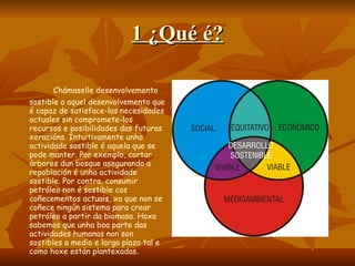 1 ¿Qué é? Chámaselle desenvolvemento sostible a aquel desenvolvemento que é capaz de satisface-las necesidades actuales sin compromete-los recursos e posibilidades das futuras xeracións. Intuitivamente unha actividade sostible é aquela que se pode manter. Por exemplo, cortar árbores dun bosque asegurando a repoblación é unha actividade sostible. Por contra, consumir petróleo non é sostible cos coñecementos actuais, xa que non se coñece ningún sistema para crear petróleo a partir da biomasa. Hoxe sabemos que unha boa parte das actividades humanas non son sostibles a medio e largo plazo tal e como hoxe están plantexadas.  
