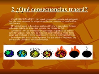 2 ¿Qué consecuencias traerá? -CAMBIO CLIMÁTICO: Isto traerá como consecuencia o derretimento dos glaciares, aumento da temperatura do mar e sequías ou inundacións, entre outros. O vapor de auga, o dióxido de carbono (CO2)e o gas metano forman unha capa natural na atmósfera terrestre que provén do Sol. Arredor do 70% da enerxía solar que chega á superficíe da Terra é devolta ó espazo. Pero parte da radiación infravermella é retida polos gases que producen o efecto invernadoiro e volve á superficie terrestre. Isto fai posible a vida sobre o planeta. De non existir o fenómeno das fluctuacións climáticas serían intolerables. 
