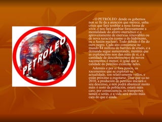 - O PETRÓLEO: dende os gobernos non se lle da a atención que merece, unha crisis que fará temblar a nosa forma de vivir, e nos fará cambiar forzosamente a mentalidade do aforro enerxético e o aproveitamento de enerxías renovables ou de nova xeración (como a do hidróxeno, ou a fusión nuclear). Todo debido ó fin do ouro negro. Cada ano consúmese no mundo 84 millons de barriles de crudo, e a demanda segue aumentando, mentres que as explotacións non dan máis de sí, e a cantidade de descubrimentos de novos xacementos é menor, ó igual que a calidade do petróleo existente neles. Ademáis e por si fora pouco, os xacementos que se explotan na actualidade, son relativamente vellos, e están próximo a esgotarse. Dise que xa no 2010, a produción de petróleo iniciará o seu descenso, e non podrá abastecer moito máis ó resto da población, estará máis caro, por consecuencia, os transportes tamén o serán, e a vida será moito máis cara do que é aínda. 