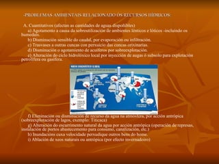 -PROBLEMAS AMBIENTAIS RELACIONADO ÓS RECURSOS HÍDRICOS: A. Cuantitativos (afectan as cantidades de aguas dispoñibles) a) Agotamento a causa da sobreutilización de ambientes lénticos e lóticos -incluíndo os humedais. b) Disminución sensible do caudal, por evaporación ou infiltración. c) Trasvases a outras cuncas con perxuicio das cuncas orixinarias. d) Disminución o agotamiento de acuíferos por sobreexplotación. e) Alteración do ciclo hidrolóxico local por inyección de augas ó subsolo para explotación petrolífera ou gasífera. f) Eliminación ou disminución de recurso da agua na atmósfera, por acción antrópica (sobreexplotación de lagos, exemplo: Titicaca) g) Alteración do escurrimento natural da agua por acción antrópica (operación de represas, instalación de portos abastecemento para consumo, canalización, etc.) h) Inundacións cuxa velocidade perxudique outros bens do home. i) Ablación de xeos naturais ou antrópica (por efecto invernadoiro)  