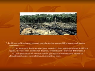 C. Problemas ambientais emerxentes da interrelación dos recursos hídricos coutros elementos ambientais: a) Uso inadecuado dotros recursos (solos, atmósfera, fauna, flora) que afectan ós hídricos: sequías, choivas ácidas, colmatación de canais, contaminación e alteración de humedais.)  b) Usos inadecuados dos recursos hídricos que afectan a outros recursos naturais ou elementos ambientais: erosión hídrica, revenimento de solos.  