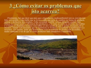 3 ¿Cómo evitar os problemas que isto acarrea? -Finalmente, hai que decir que para que a degradación medioambiental non se convirta nun feito irreversible, é inevitable que se leven a cabo una serie de cambios na forma de producir, utilizar e desfacerse dos residuos. Unha sociedade sostible veríase obrigada a poñer máis énfasis na conservación e eficiencia dos productos, a ter máis en conta as enerxías renovables e a extraer os chamados recursos renovables só ata o punto de que se podan rexenerar por si mesmos. Tamén será necesario que se minimicen os residuos e se aumente a reutilización e a reciclaxe. Así mesmo, terán que desarrollarse máis tecnoloxías de producción favorables ó medio ambiente á vez de que se crean productos máis duradeiros e reparables. 