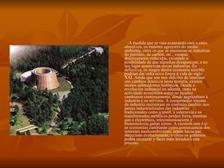 -A medida que se vaia avanzando cara a estes obxetivos, os maiores agresores do medio ambiente, entre os que se encontran as industrias do petróleo, do carbón, etc., veranse drásticamente reducidas, existindo a posibilidade de que algunhas desaparezan, e no seu lugar aparecerán novas industrias. En definitiva, os rasgos dunha economía sostible podrían dar unha nova forma á vida do siglo XXI. Aínda que son moi difíciles de imaxinar uns cambios drásticos nesta materia, existen moitos antecedentes históricos. Dende a revolución industrial en adiante, tanto na actividade económica como no empleo cambiaron continuamente, dende aagricultura á industria e os servizos. A composición mesma da industria encóntrase en continúo cambio: nos países industrializados das industrias tradicionales como a téxtil, a siderurxía e os transformados metálicos perden forza, mentras que a electrónica, telecomunicacions y biotecnoloxía gañan terreo. A cuestión non é si as economías cambiarán como consecuencia dos intereses medioambientais, senón hacia que direccions evolucionarán, e cómo os gobernos poden encauzar y facer máis levadeiro este proceso. 