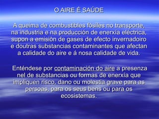 O AIRE É SAÚDE A queima de combustibles fòsiles no transporte, na industria e na producción de enerxía eléctrica, supon a emisiòn de gases de efecto invernadoiro e doutras substancias contaminantes que afectan a calidade do aire e á nosa calidade de vida. Enténdese por  contaminación do aire  a presenza nel de substancias ou formas de enerxía que impliquen risco, dano ou molestia grave para as persoas, para os seus bens ou para os ecosistemas. 
