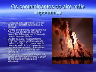Os contaminantes do aire máis importantes Partículas en suspensión, que ben poden ser substancias sólidas ou líquidas. Óxidos de nitróxeno, especialmente N20. A súa tendencia recente é aumentar debido ao incremento do parque automobilístico. Óxidos de xofre, especialmente SO2. Son gases incoloros de alto poder corrosivo. É o contaminante que máis reduciu a súa presenza grazas á mellora nos combustibles e ao uso de catalizadores nos vehículos. Ozono, O3, que se forma a partir de outros contaminantes como o óxido de nitróxeno emitidos polos vehículos.  