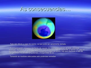As consecuencias… Todo isto afecta a capa de ozono, xa que pode ser seriamente dañada. A contaminación causara o aumento de causas da melanoma (cáncer de piel) cataratas oculares, supresion do sistema inmunitario nos humanos e outras especies, e tamen os cultivos sensibles a radiacion ultravioleta.Para preservar a capa de ozono, hay que disminuir o uso de refrigerantes industriales propelentes y funguicidas do so Tomando as medidas adecuadas esto poderiase remediar. 