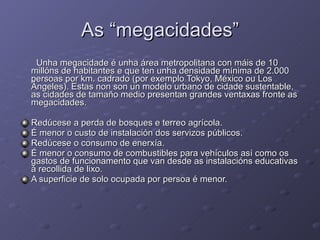 As “megacidades” Unha megacidade é unha área metropolitana con máis de 10 millóns de habitantes e que ten unha densidade mínima de 2.000 persoas por km. cadrado (por exemplo Tokyo, México ou Los Ángeles). Estas non son un modelo urbano de cidade sustentable, as cidades de tamaño medio presentan grandes ventaxas fronte as megacidades. Redúcese a perda de bosques e terreo agrícola. É menor o custo de instalación dos servizos públicos. Redúcese o consumo de enerxía. É menor o consumo de combustibles para vehículos así como os gastos de funcionamento que van desde as instalacións educativas á recollida de lixo. A superficie de solo ocupada por persoa é menor. 