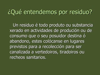 ¿Qué entendemos por residuo? Un residuo é todo produto ou substancia xerado en actividades de produción ou de consumo que o seu posuidor destina ó abandono, estes colócanse en lugares previstos para a recolección para ser canalizada a vertedoiros, tiradoiros ou recheos sanitarios. 