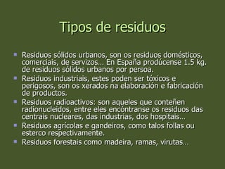 Tipos de residuos Residuos sólidos urbanos, son os residuos domésticos, comerciais, de servizos… En España prodúcense 1.5 kg. de residuos sólidos urbanos por persoa. Residuos industriais, estes poden ser tóxicos e perigosos, son os xerados na elaboración e fabricación de productos. Residuos radioactivos: son aqueles que conteñen radionucleidos, entre eles encóntranse os residuos das centrais nucleares, das industrias, dos hospitais… Residuos agrícolas e gandeiros, como talos follas ou esterco respectivamente. Residuos forestais como madeira, ramas, virutas… 