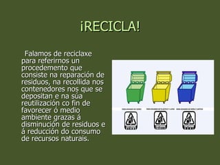 ¡RECICLA! Falamos de reciclaxe para referirnos un procedemento que consiste na reparación de residuos, na recollida nos contenedores nos que se depositan e na súa reutilización co fin de favorecer ó medio ambiente grazas á disminución de residuos e á reducción do consumo de recursos naturais. 