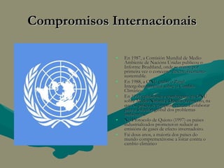 Compromisos Internacionais En 1987, a Comisión Mundial de Medio Ambiente de Nacións Unidas publicou o Informe Brudtland, onde se tratou por primeira vez o concepto desenvolvemento sustentable. En 1988, a ONU creou o Panel Intergobernamental sobre o Cambio Climático. En 1992 celebrouse a conferencia da ONU sobre Medio Natural e Desenvolvemento, na que os países se comprometeron a colaborar para a solución global dos problemas ambientais. No Protocolo de Quioto (1997) os países industrializados prometeron reducir as emisións de gases de efecto invernadoiro. Fai dous anos, a maioría dos países do mundo compremetéronse a loitar contra o cambio climático 