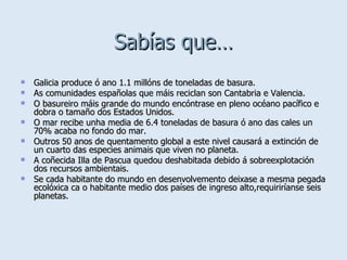 Sabías que… Galicia produce ó ano 1.1 millóns de toneladas de basura. As comunidades españolas que máis reciclan son Cantabria e Valencia. O basureiro máis grande do mundo encóntrase en pleno océano pacífico e dobra o tamaño dos Estados Unidos. O mar recibe unha media de 6.4 toneladas de basura ó ano das cales un 70% acaba no fondo do mar. Outros 50 anos de quentamento global a este nivel causará a extinción de un cuarto das especies animais que viven no planeta. A coñecida Illa de Pascua quedou deshabitada debido á sobreexplotación dos recursos ambientais. Se cada habitante do mundo en desenvolvemento deixase a mesma pegada ecolóxica ca o habitante medio dos países de ingreso alto,requiriríanse seis planetas. 