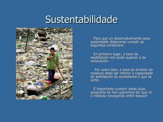 Sustentabilidade Para que un desenvolvemento sexa sustentable deberanse cumplir as seguintes condicións: En primeiro lugar, a taxa de explotación non pode superar á de renovación. Por outro lado, a taxa de emisión de residuos debe ser inferior á capacidade de asimilación do ecosistema ó que se verte. É importante cumprir estas duas acepcións se non queremos ter que vir ó instituto navegando entre basura! 