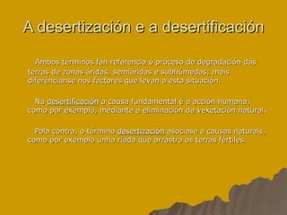 A desertización e a desertificación Ambos términos fan referencia ó proceso de degradación das terras de zonas áridas, semiáridas e subhúmedas; mais diferéncianse nos factores que levan a esta situación. Na  desertificación  a causa fundamental é a acción humana, como por exemplo, mediante a eliminación da vexetación natural. Pola contra, o término  desertización  asociase a causas naturais, como por exemplo unha riada que arrastra as terras fértiles. 