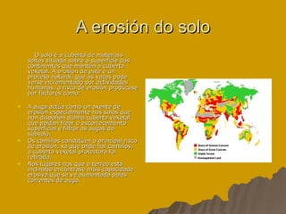 A erosión do solo O solo é a cuberta de materiais soltos situada sobre a superficie dos continentes que mantén a cuberta vexetal. A erosión de este é un proceso natural, que ás veces pode verse incrementado por actividades humanas, o risco de erosión prodúcese por factores como: A auga actúa como un axente de erosión especialmente nos solos que non dispoñen dunha cuberta vexetal que poidan frear o escorrecemento superficial e filtrar as augas do subsolo. Os camiños constitúen o principal risco de erosión, xa que onde hai camiños, a cuberta vexetal protectora foi retirada. Nos lugares nos que o terreo está inclinado encóntrase máis capacidade erosiva que se ve aumentada polas correntes de auga. 