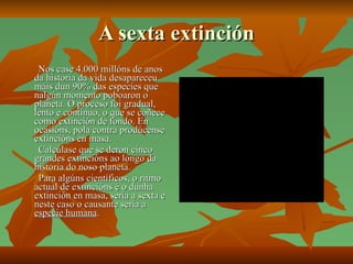 A sexta extinción Nos case 4.000 millóns de anos da historia da vida desapareceu máis dun 90% das especies que nalgún momento poboaron o planeta. O proceso foi gradual, lento e continuo, o que se coñece como extinción de fondo. En ocasións, pola contra prodúcense extincións en masa. Calcúlase que se deron cinco grandes extincións ao longo da historia do noso planeta. Para algúns científicos, o ritmo actual de extincións é o dunha extinción en masa, sería a sexta e neste caso o causante sería a  especie humana . 