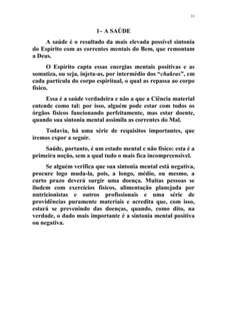 11
1– A SAÚDE
A saúde é o resultado da mais elevada possível sintonia
do Espírito com as correntes mentais do Bem, que remontam
a Deus.
O Espírito capta essas energias mentais positivas e as
somatiza, ou seja, injeta-as, por intermédio dos “chakras”, em
cada partícula do corpo espiritual, o qual as repassa ao corpo
físico.
Essa é a saúde verdadeira e não a que a Ciência material
entende como tal: por isso, alguém pode estar com todos os
órgãos físicos funcionando perfeitamente, mas estar doente,
quando sua sintonia mental assimila as correntes do Mal.
Todavia, há uma série de requisitos importantes, que
iremos expor a seguir.
Saúde, portanto, é um estado mental e não físico: esta é a
primeira noção, sem a qual tudo o mais fica incompreensível.
Se alguém verifica que sua sintonia mental está negativa,
procure logo muda-la, pois, a longo, médio, ou mesmo, a
curto prazo deverá surgir uma doença. Muitas pessoas se
iludem com exercícios físicos, alimentação planejada por
nutricionistas e outros profissionais e uma série de
providências puramente materiais e acredita que, com isso,
estará se prevenindo das doenças, quando, como dito, na
verdade, o dado mais importante é a sintonia mental positiva
ou negativa.
 