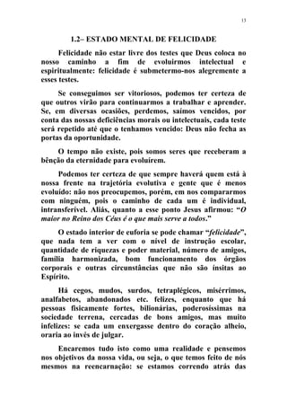 13
1.2– ESTADO MENTAL DE FELICIDADE
Felicidade não estar livre dos testes que Deus coloca no
nosso caminho a fim de evoluirmos intelectual e
espiritualmente: felicidade é submetermo-nos alegremente a
esses testes.
Se conseguimos ser vitoriosos, podemos ter certeza de
que outros virão para continuarmos a trabalhar e aprender.
Se, em diversas ocasiões, perdemos, saímos vencidos, por
conta das nossas deficiências morais ou intelectuais, cada teste
será repetido até que o tenhamos vencido: Deus não fecha as
portas da oportunidade.
O tempo não existe, pois somos seres que receberam a
bênção da eternidade para evoluírem.
Podemos ter certeza de que sempre haverá quem está à
nossa frente na trajetória evolutiva e gente que é menos
evoluído: não nos preocupemos, porém, em nos compararmos
com ninguém, pois o caminho de cada um é individual,
intransferível. Aliás, quanto a esse ponto Jesus afirmou: “O
maior no Reino dos Céus é o que mais serve a todos.”
O estado interior de euforia se pode chamar “felicidade”,
que nada tem a ver com o nível de instrução escolar,
quantidade de riquezas e poder material, número de amigos,
família harmonizada, bom funcionamento dos órgãos
corporais e outras circunstâncias que não são ínsitas ao
Espírito.
Há cegos, mudos, surdos, tetraplégicos, misérrimos,
analfabetos, abandonados etc. felizes, enquanto que há
pessoas fisicamente fortes, bilionárias, poderosíssimas na
sociedade terrena, cercadas de bons amigos, mas muito
infelizes: se cada um enxergasse dentro do coração alheio,
oraria ao invés de julgar.
Encaremos tudo isto como uma realidade e pensemos
nos objetivos da nossa vida, ou seja, o que temos feito de nós
mesmos na reencarnação: se estamos correndo atrás das
 