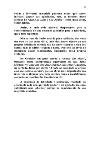 14
coisas e interesses materiais podemos saber que somos
infelizes, apesar das aparências, mas, se focamos nossa
atenção no “Reino de Deus e Sua Justiça”, como disse Jesus,
somos felizes.
Assim, o mais cedo possível, despertemos para a
conscientização de que devemos caminhar para a felicidade,
que é toda espiritual.
Não se trata de ilusão, mas da pura realidade, mas cada
um deve se dar conta disso, individualmente, dentro da sua
própria intimidade mental: não há como vivermos a vida dos
outros nem os outros viverem a nossa. Por isso, ao invés de
julgarmos nossos semelhantes, busquemos nossa própria
evolução.
No Ocidente em geral tem-se a “mania das obras”,
baseados numa interpretação equivocada do que Jesus
afirmou: “A cada um será dado segundo suas obras”, quando,
na verdade, Jesus quis dizer: “A cada um será dado de acordo
com sua sintonia mental”, pois as obras mais importantes são
invisíveis, realizadas pela força mental, como a mentalização,
a oração, as visualizações terapêuticas etc.
A conquista da felicidade é individual, resultado do
esforço de cada um, que pode ajudar e ser ajudado, mas não
substituído nem substituir outrem no cumprimento da sua
trajetória evolutiva.
 