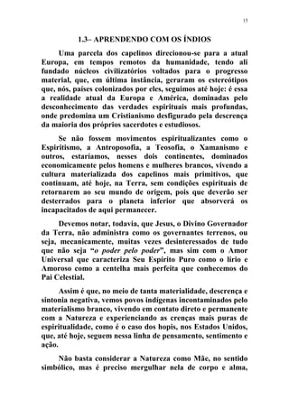 15
1.3– APRENDENDO COM OS ÍNDIOS
Uma parcela dos capelinos direcionou-se para a atual
Europa, em tempos remotos da humanidade, tendo ali
fundado núcleos civilizatórios voltados para o progresso
material, que, em última instância, geraram os estereótipos
que, nós, países colonizados por eles, seguimos até hoje: é essa
a realidade atual da Europa e América, dominadas pelo
desconhecimento das verdades espirituais mais profundas,
onde predomina um Cristianismo desfigurado pela descrença
da maioria dos próprios sacerdotes e estudiosos.
Se não fossem movimentos espiritualizantes como o
Espiritismo, a Antroposofia, a Teosofia, o Xamanismo e
outros, estaríamos, nesses dois continentes, dominados
economicamente pelos homens e mulheres brancos, vivendo a
cultura materializada dos capelinos mais primitivos, que
continuam, até hoje, na Terra, sem condições espirituais de
retornarem ao seu mundo de origem, pois que deverão ser
desterrados para o planeta inferior que absorverá os
incapacitados de aqui permanecer.
Devemos notar, todavia, que Jesus, o Divino Governador
da Terra, não administra como os governantes terrenos, ou
seja, mecanicamente, muitas vezes desinteressados de tudo
que não seja “o poder pelo poder”, mas sim com o Amor
Universal que caracteriza Seu Espírito Puro como o lírio e
Amoroso como a centelha mais perfeita que conhecemos do
Pai Celestial.
Assim é que, no meio de tanta materialidade, descrença e
sintonia negativa, vemos povos indígenas incontaminados pelo
materialismo branco, vivendo em contato direto e permanente
com a Natureza e experienciando as crenças mais puras de
espiritualidade, como é o caso dos hopis, nos Estados Unidos,
que, até hoje, seguem nessa linha de pensamento, sentimento e
ação.
Não basta considerar a Natureza como Mãe, no sentido
simbólico, mas é preciso mergulhar nela de corpo e alma,
 
