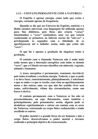 18
1.3.1 – CONTATO PERMANENTE COM A NATUREZA
O Espírito é apenas energia, como tudo que existe é
energia, variando apenas de frequência.
Quando se diz que no Universo há Espírito, matéria e o
fluido cósmico universal, essa linguagem foi utilizada apenas
para fins didáticos, pois Deus não criaria “coisas”
(inanimadas) e “seres” (animados), uma vez que estaria
condenando as primeiras ao Inferno eterno do “não-ser” e
privilegiando os segundos com a felicidade de se
aperfeiçoarem até o infinito: assim, tudo que existe são
“seres”.
O que há é apenas a gradação da singeleza rumo à
perfeição.
O contato com a chamada Natureza não é nada mais
nada menos que a interação energética com todos os demais
“seres”, que a Ciência terrena classifica em minerais, vegetais,
animais e humanos.
A troca energética é permanente, constante, inevitável,
pois todos irradiam e recebem energia. Todavia, o que se pode
e se deve fazer, conscientemente, planejadamente, é selecionar
o que se emite e o que se recebe, com vista ao aperfeiçoamento
nosso e dos outros, uma vez que não faz sentido viver sem
rumo, sofrivelmente, vítima das circunstâncias, como um
barco à deriva.
O contato permanente com a Natureza se faz não só
presencialmente, ou seja, fisicamente, como também e
principalmente, pelo pensamento: assim, alguém pode se
desdobrar espiritualmente e entrar em contato com os seres
da Natureza, retornando ao corpo físico reabastecido e tendo
auxiliado os outros.
O poder mental é a grande força do ser humano e não o
corpo físico: desenvolvamos o poder mental e teremos
realizado o principal objetivo da reencarnação.
 
