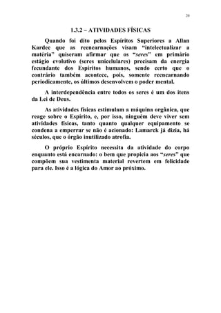 20
1.3.2 – ATIVIDADES FÍSICAS
Quando foi dito pelos Espíritos Superiores a Allan
Kardec que as reencarnações visam “intelectualizar a
matéria” quiseram afirmar que os “seres” em primário
estágio evolutivo (seres unicelulares) precisam da energia
fecundante dos Espíritos humanos, sendo certo que o
contrário também acontece, pois, somente reencarnando
periodicamente, os últimos desenvolvem o poder mental.
A interdependência entre todos os seres é um dos itens
da Lei de Deus.
As atividades físicas estimulam a máquina orgânica, que
reage sobre o Espírito, e, por isso, ninguém deve viver sem
atividades físicas, tanto quanto qualquer equipamento se
condena a emperrar se não é acionado: Lamarck já dizia, há
séculos, que o órgão inutilizado atrofia.
O próprio Espírito necessita da atividade do corpo
enquanto está encarnado: o bem que propicia aos “seres” que
compõem sua vestimenta material revertem em felicidade
para ele. Isso é a lógica do Amor ao próximo.
 