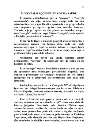 21
2– MENTALIZAÇÕES EM FAVOR DA SAÚDE
É preciso entendermos que a “matéria” é “energia
condensada”, ou seja, compactada, comprimida na sua
estrutura interna, o que lhe dá a aparência e as propriedades
dos compostos perceptíveis pelos cinco sentidos terrenos.
Todavia, seja perceptível ou não pelos cinco sentidos, sempre
será “energia”: assim, o corpo físico é “energia”, tanto quanto
o Espírito que o anima é “energia”.
Procurando fixar, o máximo possível, essa informação, e
raciocinando sempre em função dela, cada um pode
compreender que o Espírito doente adoece o corpo, tanto
quanto o Espírito sadio tende a curar o corpo, caso seja o
problema físico passível de solução.
Mentalizar em favor da saúde significa emitir
pensamentos (“energia”) de saúde em prol do corpo ou do
Espírito doentes.
Essa “energia” tende a beneficiar o doente, a não ser que
ele apresente uma blindagem perispiritual negativa, que
impeça a penetração da “energia” saudável no seu campo
energético ou a desintegre posteriormente com suas más
sintonias.
Irmão José, no seu livro “A Cura pela Fé”, divulgado na
Internet em luizguilhermemarques.com.br e na Biblioteca
Virtual Espírita, comenta sobre o assunto, baseado na Lição
de Jesus: “A tua fé te curou”.
Esse referencial vale para a auto cura e a cura de
outrem, contanto que se entenda a “fé” como uma série de
fatores julgados favoráveis pela Justiça Divina, que,
automaticamente, analisa da conveniência ou não da cura:
assim, uma pessoa boa pode não sarar e alguém inclinado
para o Mal pode sarar e vice-versa, pois somente os Espíritos
Superiores, pela sintonia que têm com Deus e Seus Prepostos,
têm condições de decidir a esse respeito, levando em conta os
 