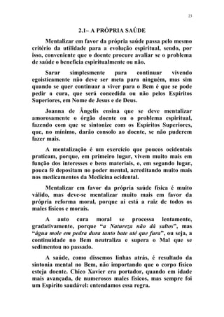 23
2.1– A PRÓPRIA SAÚDE
Mentalizar em favor da própria saúde passa pelo mesmo
critério da utilidade para a evolução espiritual, sendo, por
isso, conveniente que o doente procure avaliar se o problema
de saúde o beneficia espiritualmente ou não.
Sarar simplesmente para continuar vivendo
egoisticamente não deve ser meta para ninguém, mas sim
quando se quer continuar a viver para o Bem é que se pode
pedir a cura, que será concedida ou não pelos Espíritos
Superiores, em Nome de Jesus e de Deus.
Joanna de Ângelis ensina que se deve mentalizar
amorosamente o órgão doente ou o problema espiritual,
fazendo com que se sintonize com os Espíritos Superiores,
que, no mínimo, darão consolo ao doente, se não puderem
fazer mais.
A mentalização é um exercício que poucos ocidentais
praticam, porque, em primeiro lugar, vivem muito mais em
função dos interesses e bens materiais, e, em segundo lugar,
pouca fé depositam no poder mental, acreditando muito mais
nos medicamentos da Medicina ocidental.
Mentalizar em favor da própria saúde física é muito
válido, mas deve-se mentalizar muito mais em favor da
própria reforma moral, porque aí está a raiz de todos os
males físicos e morais.
A auto cura moral se processa lentamente,
gradativamente, porque “a Natureza não dá saltos”, mas
“água mole em pedra dura tanto bate até que fura”, ou seja, a
continuidade no Bem neutraliza e supera o Mal que se
sedimentou no passado.
A saúde, como dissemos linhas atrás, é resultado da
sintonia mental no Bem, não importando que o corpo físico
esteja doente. Chico Xavier era portador, quando em idade
mais avançada, de numerosos males físicos, mas sempre foi
um Espírito saudável: entendamos essa regra.
 
