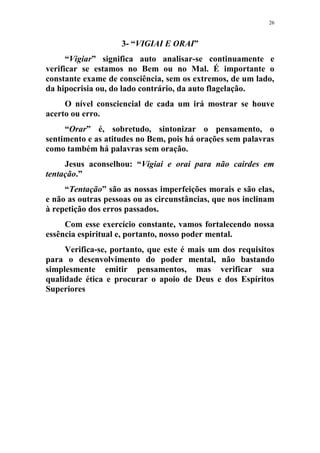 26
3- “VIGIAI E ORAI”
“Vigiar” significa auto analisar-se continuamente e
verificar se estamos no Bem ou no Mal. É importante o
constante exame de consciência, sem os extremos, de um lado,
da hipocrisia ou, do lado contrário, da auto flagelação.
O nível consciencial de cada um irá mostrar se houve
acerto ou erro.
“Orar” é, sobretudo, sintonizar o pensamento, o
sentimento e as atitudes no Bem, pois há orações sem palavras
como também há palavras sem oração.
Jesus aconselhou: “Vigiai e orai para não cairdes em
tentação.”
“Tentação” são as nossas imperfeições morais e são elas,
e não as outras pessoas ou as circunstâncias, que nos inclinam
à repetição dos erros passados.
Com esse exercício constante, vamos fortalecendo nossa
essência espiritual e, portanto, nosso poder mental.
Verifica-se, portanto, que este é mais um dos requisitos
para o desenvolvimento do poder mental, não bastando
simplesmente emitir pensamentos, mas verificar sua
qualidade ética e procurar o apoio de Deus e dos Espíritos
Superiores
 
