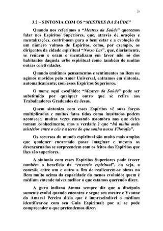 28
3.2 – SINTONIA COM OS “MESTRES DA SAÚDE”
Quando nos referimos a “Mestres da Saúde” queremos
falar nos Espíritos Superiores, que, através de orações e
mentalizações, contribuem para o bem estar e a evolução de
um número vultoso de Espíritos, como, por exemplo, os
dirigentes da cidade espiritual “Nosso Lar”, que, diariamente,
se reúnem e oram e mentalizam em favor não só dos
habitantes daquela urbe espiritual como também de muitas
outras coletividades.
Quando emitimos pensamentos e sentimentos no Bem ou
agimos movidos pelo Amor Universal, entramos em sintonia,
automaticamente, com esses Espíritos Superiores.
O nome aqui escolhido: “Mestres da Saúde” pode ser
substituído por qualquer outro que se refira aos
Trabalhadores Graduados de Jesus.
Quem sintoniza com esses Espíritos vê suas forças
multiplicadas e muitos fatos tidos como inusitados podem
acontecer, muitas vezes causando assombro nos que deles
tomam conhecimento, mas a verdade é que “há muito mais
mistérios entre o céu e a terra do que sonha nossa Filosofia”.
Os recursos do mundo espiritual são muito mais amplos
que qualquer encarnado possa imaginar e mesmo os
desencarnados se surpreendem com os feitos dos Espíritos que
lhes são superiores.
A sintonia com esses Espíritos Superiores pode trazer
também o benefício da “enxertia espiritual”, ou seja, a
conexão entre um e outro a fim de realizarem-se obras no
Bem muito acima da capacidade do menos evoluído: quem é
médium entende talvez melhor o que estamos querendo dizer.
A guru indiana Amma sempre diz que o discípulo
somente evolui quando encontra e segue seu mestre e Yvonne
do Amaral Pereira dizia que é imprescindível o médium
identificar-se com seu Guia Espiritual: por aí se pode
compreender o que pretendemos dizer.
 