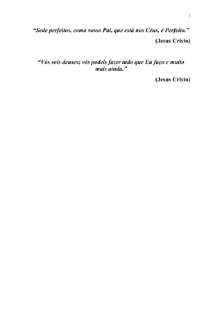 3
“Sede perfeitos, como vosso Pai, que está nos Céus, é Perfeito.”
(Jesus Cristo)
“Vós sois deuses; vós podeis fazer tudo que Eu faço e muito
mais ainda.”
(Jesus Cristo)
 