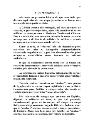30
4– OS “CHAKRAS” [2]
Alertamos os prezados leitores de que nem tudo que
dizemos aqui coincide com o que já ouviram ou leram, mas
trata-se do nosso ponto de vista.
A Ciência terrena não conseguiu, até hoje, entender, de
verdade, o que é o corpo físico, apesar de estudá-lo há vários
milênios, a começar com a Medicina Tradicional Chinesa.
Essa é a realidade, sem nenhuma intenção de nossa parte em
menosprezar a dedicação de milhões de médicos e demais
terapeutas, que labutam no mundo inteiro.
Como se sabe, os “chakras” não são detectados pelos
aparelhos de raios x, tomografia computadorizada,
ressonância magnética etc., e, por isso, são considerados pelos
terapeutas materialistas como fantasia de místicos
sonhadores.
O que os encarnados sabem sobre eles se baseia em
relatos de desencarnados, através de médiuns, ou informações
colhidas pela vidência de quem a tem.
As informações variam bastante, principalmente porque
o vocabulário terreno é precário para retratar uma realidade
totalmente espiritual.
Todavia, pode-se considerar os “chakras” como pontos
de ligação entre os vários corpos espirituais e o corpo físico.
Comparemos para facilitar a compreensão: são canais de
contato direto entre as várias “cascas da cebola”.
São redutores da energia que promana do Espírito,
digamos, a milhares de volts, e que vai passando,
sucessivamente, pelos vários corpos, até chegar ao corpo
físico, onde chega com uma carga de 110 volts. Podemos dizer
que os “chakras” abastecem as células de energia, proveniente
do Espírito. Atentemos bem para este detalhe: os “chakras”
abastecem as células de energia, proveniente do Espírito.
 