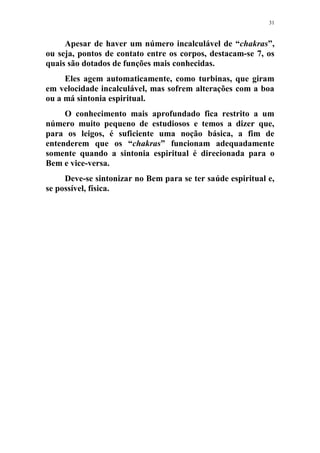 31
Apesar de haver um número incalculável de “chakras”,
ou seja, pontos de contato entre os corpos, destacam-se 7, os
quais são dotados de funções mais conhecidas.
Eles agem automaticamente, como turbinas, que giram
em velocidade incalculável, mas sofrem alterações com a boa
ou a má sintonia espiritual.
O conhecimento mais aprofundado fica restrito a um
número muito pequeno de estudiosos e temos a dizer que,
para os leigos, é suficiente uma noção básica, a fim de
entenderem que os “chakras” funcionam adequadamente
somente quando a sintonia espiritual é direcionada para o
Bem e vice-versa.
Deve-se sintonizar no Bem para se ter saúde espiritual e,
se possível, física.
 