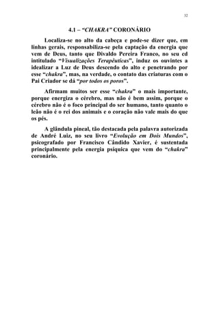 32
4.1 – “CHAKRA” CORONÁRIO
Localiza-se no alto da cabeça e pode-se dizer que, em
linhas gerais, responsabiliza-se pela captação da energia que
vem de Deus, tanto que Divaldo Pereira Franco, no seu cd
intitulado “Visualizações Terapêuticas”, induz os ouvintes a
idealizar a Luz de Deus descendo do alto e penetrando por
esse “chakra”, mas, na verdade, o contato das criaturas com o
Pai Criador se dá “por todos os poros”.
Afirmam muitos ser esse “chakra” o mais importante,
porque energiza o cérebro, mas não é bem assim, porque o
cérebro não é o foco principal do ser humano, tanto quanto o
leão não é o rei dos animais e o coração não vale mais do que
os pés.
A glândula pineal, tão destacada pela palavra autorizada
de André Luiz, no seu livro “Evolução em Dois Mundos”,
psicografado por Francisco Cândido Xavier, é sustentada
principalmente pela energia psíquica que vem do “chakra”
coronário.
 