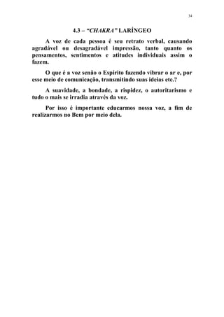 34
4.3 – “CHAKRA” LARÍNGEO
A voz de cada pessoa é seu retrato verbal, causando
agradável ou desagradável impressão, tanto quanto os
pensamentos, sentimentos e atitudes individuais assim o
fazem.
O que é a voz senão o Espírito fazendo vibrar o ar e, por
esse meio de comunicação, transmitindo suas ideias etc.?
A suavidade, a bondade, a rispidez, o autoritarismo e
tudo o mais se irradia através da voz.
Por isso é importante educarmos nossa voz, a fim de
realizarmos no Bem por meio dela.
 