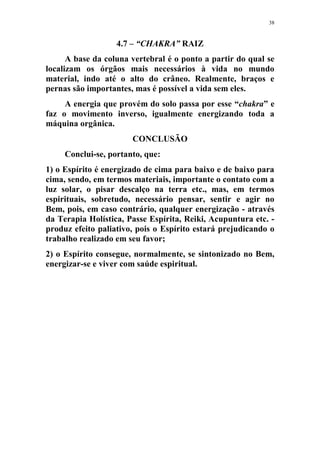 38
4.7 – “CHAKRA” RAIZ
A base da coluna vertebral é o ponto a partir do qual se
localizam os órgãos mais necessários à vida no mundo
material, indo até o alto do crâneo. Realmente, braços e
pernas são importantes, mas é possível a vida sem eles.
A energia que provém do solo passa por esse “chakra” e
faz o movimento inverso, igualmente energizando toda a
máquina orgânica.
CONCLUSÃO
Conclui-se, portanto, que:
1) o Espírito é energizado de cima para baixo e de baixo para
cima, sendo, em termos materiais, importante o contato com a
luz solar, o pisar descalço na terra etc., mas, em termos
espirituais, sobretudo, necessário pensar, sentir e agir no
Bem, pois, em caso contrário, qualquer energização - através
da Terapia Holística, Passe Espírita, Reiki, Acupuntura etc. -
produz efeito paliativo, pois o Espírito estará prejudicando o
trabalho realizado em seu favor;
2) o Espírito consegue, normalmente, se sintonizado no Bem,
energizar-se e viver com saúde espiritual.
 