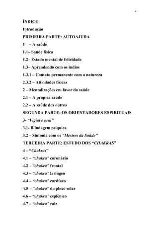 4
ÍNDICE
Introdução
PRIMEIRA PARTE: AUTOAJUDA
1 – A saúde
1.1– Saúde física
1.2– Estado mental de felicidade
1.3– Aprendendo com os índios
1.3.1 – Contato permanente com a natureza
2.3.2 – Atividades físicas
2 – Mentalizações em favor da saúde
2.1 – A própria saúde
2.2 – A saúde dos outros
SEGUNDA PARTE: OS ORIENTADORES ESPIRITUAIS
3- “Vigiai e orai”
3.1- Blindagem psíquica
3.2 – Sintonia com os “Mestres da Saúde”
TERCEIRA PARTE: ESTUDO DOS “CHAKRAS”
4 – “Chakras”
4.1 – “chakra” coronário
4.2 – “chakra” frontal
4.3 – “chakra” laríngeo
4.4 – “chakra” cardíaco
4.5 – “chakra” do plexo solar
4.6 – “chakra” esplênico
4.7 – “chakra” raiz
 