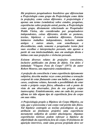 40
Há projetores pesquisadores brasileiros que diferenciam
a Projeciologia como grupo da Projeciologia como ideia
(a projeção), como coisas diferentes. A projeciologia é
apenas um termo (semântica) sobre estudos, pesquisas,
experiências sobre projeção astral, porém, a Projeciologia
como grupo, diretamente relacionado ao Pesquisador
Waldo Vieira, são consideradas por pesquisadores
independentes, coisas diferentes, devido as posturas,
teorias, hipóteses e semântica diferentes. Existem
inúmeros trabalhos independentes, inclusive muito
antigos e outros atuais, com semelhanças e
discordâncias, onde, somente o pesquisador isento fará
suas escolhas e interpretações pessoais, não apenas a
partir de sua intelectualidade, mas em analogia direta e
íntima com suas projeções e vivências pessoais.
Existem diversos relatos de projeções conscientes,
inclusive publicados em forma de diário. Um deles é
intitulado "Viagens Fora do Corpo" (1971) do autor
Robert Monroe, um empresário estadunidense.
A projeção da consciência é uma experiência tipicamente
subjetiva, descrita muitas vezes como próxima a sensação
corporal de estar flutuando como um balão, e, em alguns
casos, conforme relatos, havendo a possibilidade de estar
vendo o próprio corpo físico, olhando-o sob o ponto de
vista de um observador, fora do seu próprio corpo
(autoscopia). Estatisticamente, uma em cada dez pessoas
afirma ter tido algum tipo de experiência fora do corpo
em suas vidas.
A Projeciologia propõe a Hipótese do Corpo Objetivo, ou
seja, que o psicossoma é um corpo real porém não físico.
Tal hipótese contrapõe as teorias psicológicas ou que
atribuem ao fenômeno projetivo uma experiência
meramente subjetiva de caráter alucinógeno. Algumas
experiências teóricas podem reforçar a hipótese da
objetividade da experiência fora do corpo. O fenômeno de
aparição intervivos, onde uma pessoa projetada deve ser
 