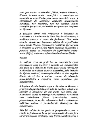 41
vista por outras testemunhas físicas, noutro ambiente,
distante de onde o seu corpo físico se encontrava no
momento da experiência, pode servir para determinar a
objetividade do fenômeno enquanto interpretação
espiritual. Por enquanto, não há nenhum estudo
científico que passou por revisão por pares que confirme
tal hipótese.
A projeção astral com frequência é associada ao
esoterismo e o movimento da Nova Era. Paralelamente, a
medicina começa a tratar do fenômeno. Com mais
atenção devido aos inúmeros relatos de experiências
quase-morte (EQM). Explicações científicas que seguem
o princípio da parcimônia fazem previsões suficientes e
pontuais acerca do fenômeno de experiências quase-
morte (EQM) e outros estados alterados de consciência.
Teorias
Os céticos veem as projeções de consciência como
alucinações. Essa hipótese é apoiada em experimentos
nos quais há a indução do estado quase-morte (EQM) por
medicações anestésicas como a quetamina, pela indução
de hipóxia cerebral, estimulação elétrica do giro angular
direito do cérebro e outros cenários de alteração
neurofisiológica e cognitiva, como suportados por
experimentos.
A hipótese de alucinação segue a Navalha de Occam, o
princípio da parcimônia, pois não há nenhum estudo que
sustente a existência de um plano não-físico, não-
mensurável aonde há interação de substância não-físicas
com substâncias físicas (causalidade), devido,
pontualmente, ao caráter não-mensurável e estritamente
subjetivo, onírico e possivelmente alucinógeno das
experiências.
Não há resistência por parte de pesquisadores para o
estudo de fenômenos, basta que uma análise de caso faça
surgir uma teoria científica. Uma teoria científica segue o
 