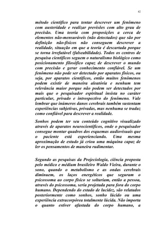 42
método científico para tentar descrever um fenômeno
com austeridade e realizar previsões com alto grau de
precisão. Uma teoria com proposições a cerca de
elementos não-mensuráveis (não detectados) que são por
definição não-físicos não conseguem descrever a
realidade, situação em que a teoria é descartada porque
se torna irrefutável (falseabilidade). Todos os centros de
pesquisa científicos seguem o naturalismo biológico como
posicionamento filosófico capaz de descrever o mundo
com precisão e gerar conhecimento confiável. Se um
fenômeno não pode ser detectado por aparatos físicos, ou
seja, por aparatos científicos, então muitos fenômenos
podem existir de maneira aleatória e nenhum tem
relevância maior porque não podem ser detectados por
mais que o pesquisador espiritual insista no caráter
particular, privado e introspectivo do fenômeno. Vale
lembrar que inúmeros danos cerebrais também sustentam
experiências subjetivas, privadas, mas nenhuma se traduz
como confiável para descrever a realidade.
Sonhos podem ter seu conteúdo cognitivo visualizado
através de aparatos neurocientíficos, onde o pesquisador
consegue montar quadros dos esquemas audiovisuais que
o paciente está experienciando. Uma mesma
aproximação de estudo já criou uma máquina capaz de
ler os pensamentos de maneira rudimentar.
Segundo as pesquisas da Projeciologia, ciência proposta
pelo médico e médium brasileiro Waldo Vieira, durante o
sono, quando o metabolismo e as ondas cerebrais
diminuem, os laços energéticos que seguram o
psicossoma ao corpo físico se soltariam, então a pessoa,
através do psicossoma, seria projetada para fora do corpo
humano. Dependendo do estado de lucidez, são relatados
posteriormente como sonhos, sonho lúcido ou uma
experiência extracorpórea totalmente lúcida. Não importa
o quanto estiver afastada do corpo humano, a
 